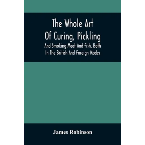 The Whole Art Of Curing, Pickling, And Smoking Meat And Fish, Both In The British And Foreign Modes: With Many Useful Miscellaneous Receipts, And Full