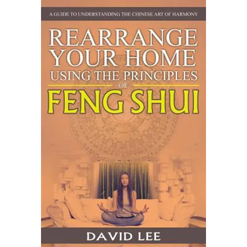 Rearrange Your Home Using the Principles of Feng Shui: A Guide to Understanding the Chinese Art of Harmony