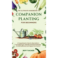 The Ultimate Handbook to Companion Planting for Beginners: A Comprehensive, Step-by-Step Guide to Successful Fruit, Vegetable and Herb Gardening for S