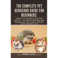 The Complete Pet Hedgehog Guide for Beginners: Essential Tips for Taking Care of Your Loving Pet The Complete Truth about your hedgehogs care, food, h
