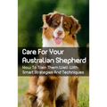Care For Your Australian Shepherd: How To Train Them Well With Smart Strategies And Techniques: Tips To Train Your Australian Shepherd