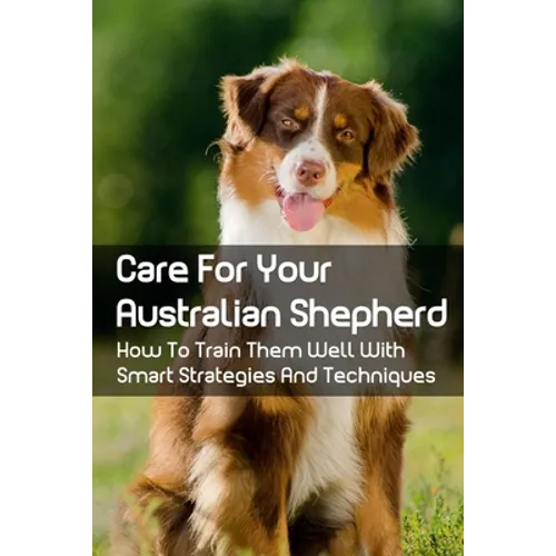 Care For Your Australian Shepherd: How To Train Them Well With Smart Strategies And Techniques: Tips To Train Your Australian Shepherd