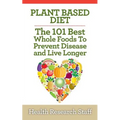 Plant Based Diet: The 101 Best Whole Foods To Prevent Disease And Live Longer