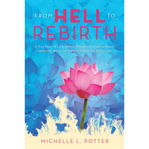 From Hell to Rebirth: A True Story of Long-Term Suffering with Chronic Illness, Addiction, and Lyme Transformed by the Will to Live