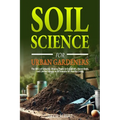 Soil Science For Urban Gardeners: The ABCs of Growing Bloomy Plants in Containers, Raised Beds, and Limited Spaces in All Seasons for Healthy Living.
