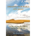Dreaming Your World Into Being: The Shaman's Secrets To Having The Life You Desire Now