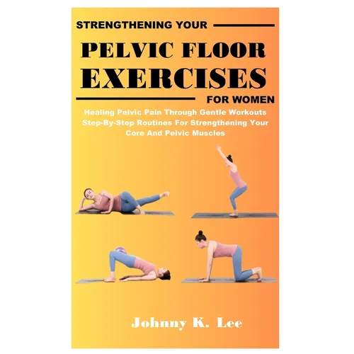 Strengthening Your Pelvic Floor Exercises for Women: Healing Pelvic Pain Through Gentle Workouts Step-By-Step Routines For Strengthening Your Core And