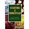 Starting a Homestead: A Guide to Finding Property and Moving Toward Self-Sufficiency