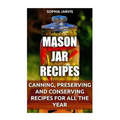 Mason Jar Recipes: Canning, Preserving and Conserving Recipes For All The Year