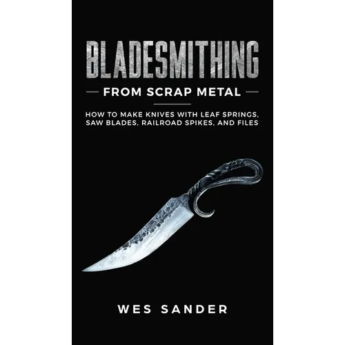Bladesmithing From Scrap Metal: How to Make Knives With Leaf Springs, Saw Blades, Railroad Spikes, and Files