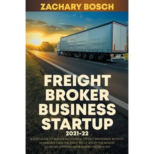 Freight Broker Business Startup 2021-22: 5-Step Guide to Build a Successful Freight Brokerage Activity Nowadays. Gain the Right Skills, Adopt the Newe