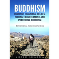 Buddhism: Buddhist Teachings, Beliefs, Finding Enlightenment and Practicing Buddhism: Buddhism For Beginners