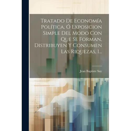 Tratado De Economía Política, Ó Exposicion Simple Del Modo Con Que Se Forman, Distribuyen Y Consumen Las Riquezas, 1...