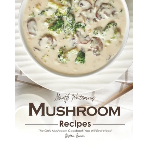 Mouth Watering Mushroom Recipes: The Only Mushroom Cookbook You Will Ever Need