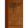 X-Rays Simply Explained - A Handbook on the Theory and Practice of Radiography