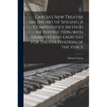 Garcia's New Treatise on the Art of Singing. A Compendious Method of Instruction, With Examples and Exercises for the Cultivation of the Voice