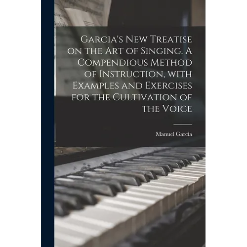 Garcia's New Treatise on the Art of Singing. A Compendious Method of Instruction, With Examples and Exercises for the Cultivation of the Voice