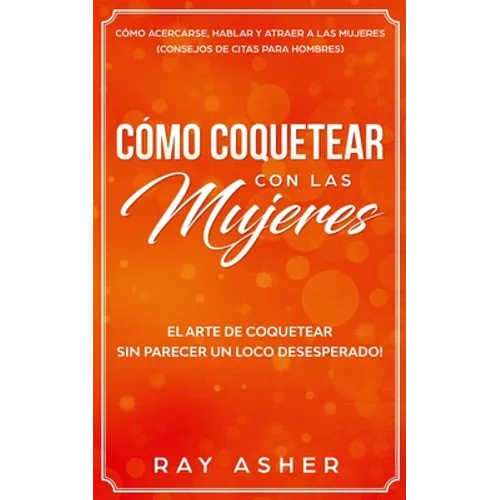 Cómo Coquetear con las Mujeres: El Arte de Coquetear Sin Parecer un Loco Desesperado! Cómo Acercarse, Hablar y Atraer a las Mujeres (Consejos De Citas