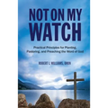 Not On My Watch: Practical Principles for Planting, Pastoring, and Preaching the Word of God