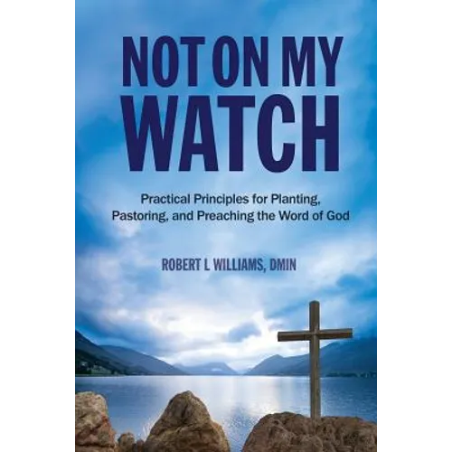 Not On My Watch: Practical Principles for Planting, Pastoring, and Preaching the Word of God