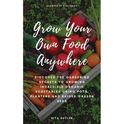 Grow Your Own Food Anywhere: Discover the Gardening Secrets to Growing Incredible Organic Vegetables Using Pots, Planters, and Raised Garden Beds