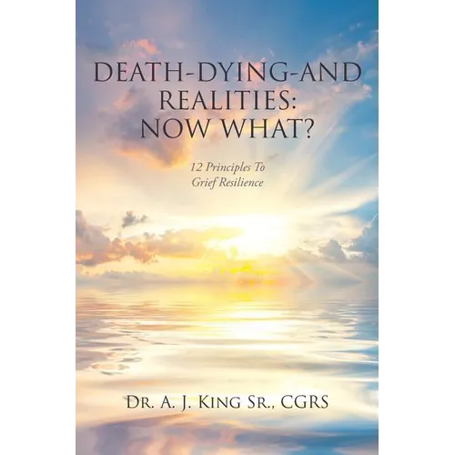 Death, Dying, and Realities: Now What?: Twelve Principles to Grief Resilience