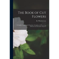 The Book of Cut Flowers: a Complete Guide to the Preparing, Arranging, and Preserving of Flowers for Decorative Purposes