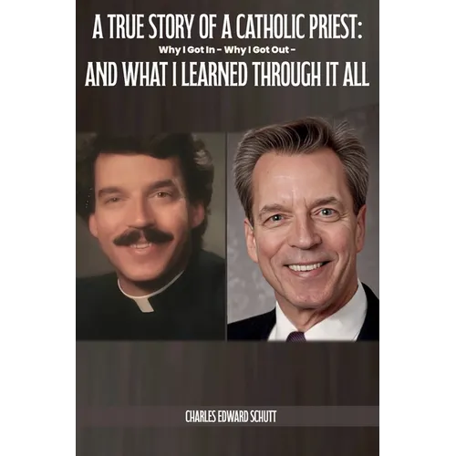 A True Story of a Catholic Priest: Why I Got In - Why I Got Out - And What I Learned Through It All