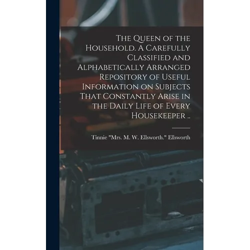 The Queen of the Household. A Carefully Classified and Alphabetically Arranged Repository of Useful Information on Subjects That Constantly Arise in t