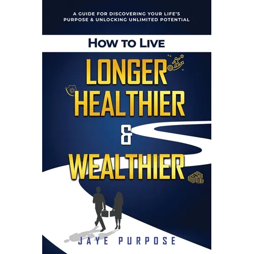 How to Live Longer Healthier and Wealthier: A Guide For Discovering Your Life's Purpose & Unlocking Unlimited Potential