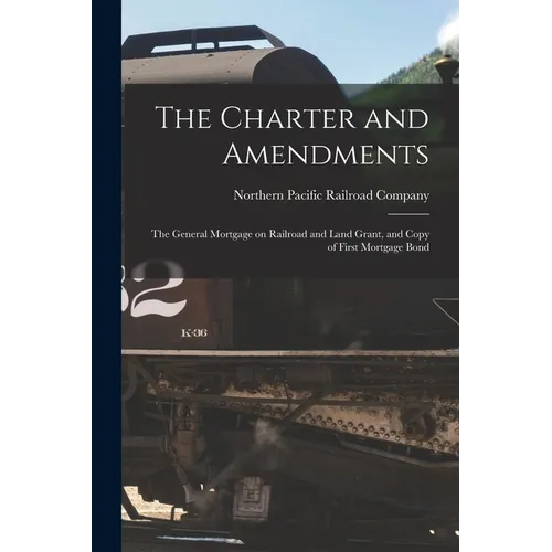 The Charter and Amendments: The General Mortgage on Railroad and Land Grant, and Copy of First Mortgage Bond