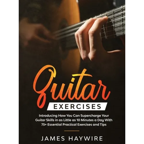 Practical Guitar Exercises Introducing How You Can Supercharge Your Guitar Skills in as Little as 10 Minutes a Day With 75+ Essential Practical Exerci