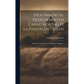 Dios Inmortal Padeciendo En Carne Mortal, Ó, La Pasion De Cristo: Ilustrada Con Doctrinas Y Reflexiones Morales...
