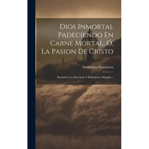 Dios Inmortal Padeciendo En Carne Mortal, Ó, La Pasion De Cristo: Ilustrada Con Doctrinas Y Reflexiones Morales...