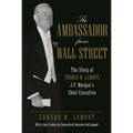 The Ambassador from Wall Street: The Story of Thomas W. Lamont, J.P. Morgan's Chief Executive