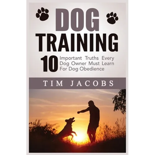 Dog Training: 10 Important Truths Every Dog Owner Must Learn For Dog Obedience: 10 Important Truths Every Dog Owner Must Learn for Dog Obedience: 10 I