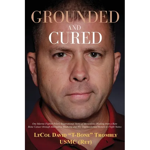 Grounded and Cured: One Marine Fighter Pilot's Inspirational Story of Miraculous Healing from a Rare Bone Cancer through Alternative Medicine and His