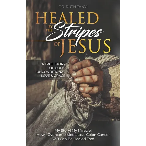 Healed by the Stripes of Jesus: A True Story of God's Unconditional Love & Grace.: My Story! My Miracle!! How I Overcame Metastasis Colon Cancer: You