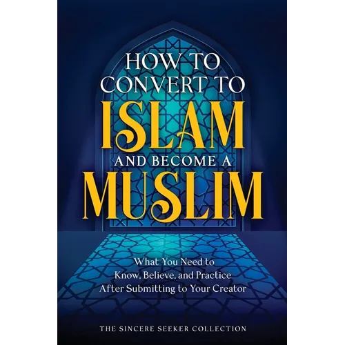 How to Convert to Islam and Become Muslim: What You Need to Know, Believe, and Practice After Submitting to Your Creator