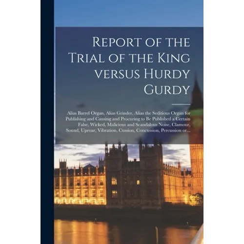 Report of the Trial of the King Versus Hurdy Gurdy: Alias Barrel Organ, Alias Grinder, Alias the Seditious Organ for Publishing and Causing and Procur