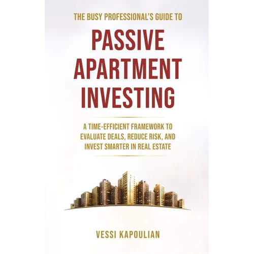 The Busy Professional's Guide to Passive Apartment Investing a Time-Efficient Framework to Evaluate Deals, Reduce Risk, and Invest Smarter in Real Est