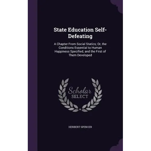 State Education Self-Defeating: A Chapter From Social Statics; Or, the Conditions Essential to Human Happiness Specified, and the First of Them Develo
