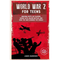 World War 2 for Teens: Amazing Facts, Key Players, Heroic Acts, Major Battles, and How the War Changed the World