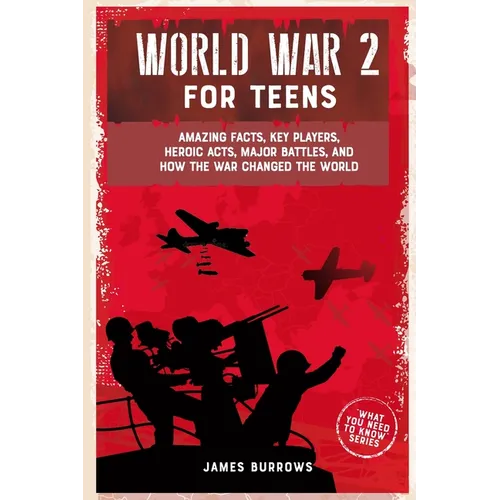 World War 2 for Teens: Amazing Facts, Key Players, Heroic Acts, Major Battles, and How the War Changed the World