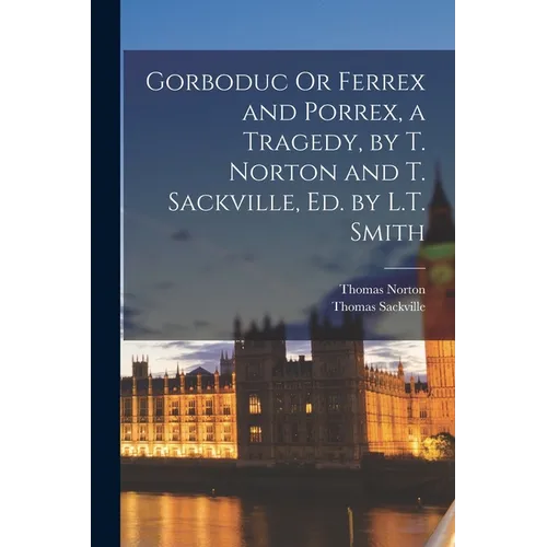 Gorboduc Or Ferrex and Porrex, a Tragedy, by T. Norton and T. Sackville, Ed. by L.T. Smith