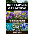 Iris Flower Gardening: AN ENTERPRENEURAL GUIDE TO PROFITABLE GROWING: Maximizing Bloom and Profit: Strategies for Successful Iris Cultivation