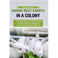 Raising Meat Rabbits in a Colony: From Colony Setup To Sustainable Harvest: A Complete Guide To Successful Farming Practices, Health Care, Ethical Mea