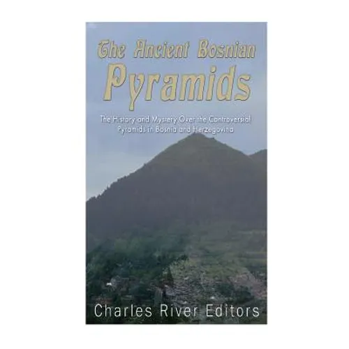 The Ancient Bosnian Pyramids: The History and Mystery Over the Controversial Pyramids in Bosnia and Herzegovina
