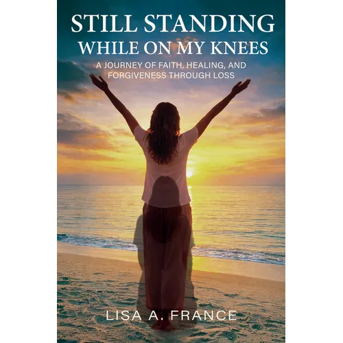 Still Standing While On My Knees: A Journey of Faith, Healing, and Forgiveness Through Loss