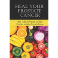 Heal Your Prostate Cancer: What To Eat To Prevent And Heal Prostate Including Prostate Cancer